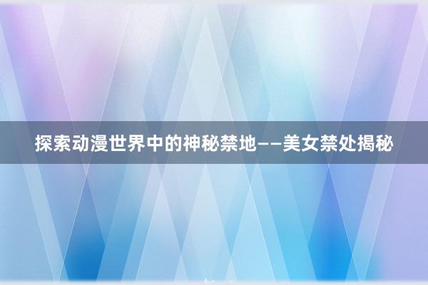 探索动漫世界中的神秘禁地——美女禁处揭秘