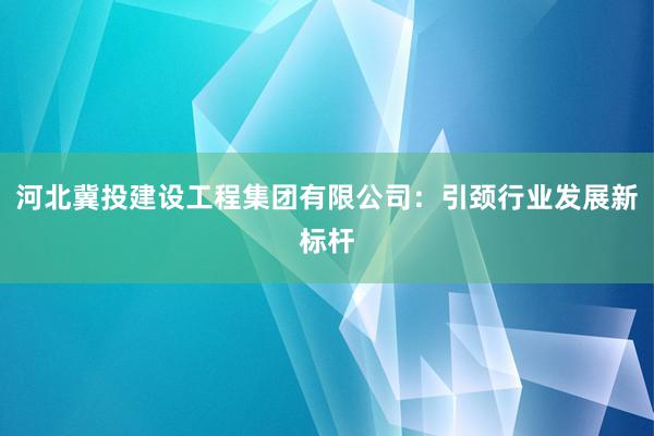 河北冀投建设工程集团有限公司：引颈行业发展新标杆